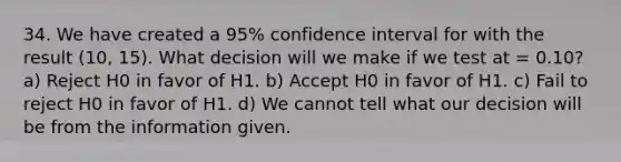 34. We have created a 95% confidence interval for with the result (10, 15). What decision will we make if we test at = 0.10? a) Reject H0 in favor of H1. b) Accept H0 in favor of H1. c) Fail to reject H0 in favor of H1. d) We cannot tell what our decision will be from the information given.