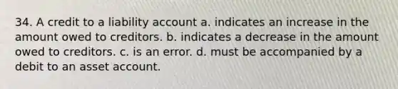 34. A credit to a liability account a. indicates an increase in the amount owed to creditors. b. indicates a decrease in the amount owed to creditors. c. is an error. d. must be accompanied by a debit to an asset account.