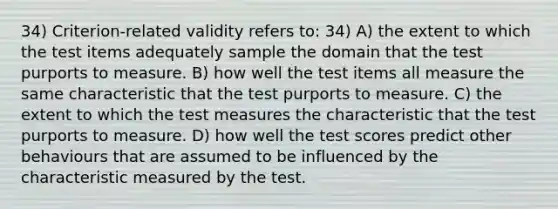 34) Criterion-related validity refers to: 34) A) the extent to which the test items adequately sample the domain that the test purports to measure. B) how well the test items all measure the same characteristic that the test purports to measure. C) the extent to which the test measures the characteristic that the test purports to measure. D) how well the test scores predict other behaviours that are assumed to be influenced by the characteristic measured by the test.