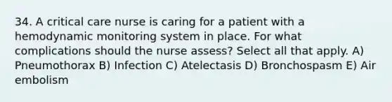 34. A critical care nurse is caring for a patient with a hemodynamic monitoring system in place. For what complications should the nurse assess? Select all that apply. A) Pneumothorax B) Infection C) Atelectasis D) Bronchospasm E) Air embolism