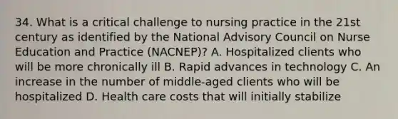 34. What is a critical challenge to nursing practice in the 21st century as identified by the National Advisory Council on Nurse Education and Practice (NACNEP)? A. Hospitalized clients who will be more chronically ill B. Rapid advances in technology C. An increase in the number of middle-aged clients who will be hospitalized D. Health care costs that will initially stabilize