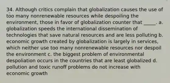 34. Although critics complain that globalization causes the use of too many nonrenewable resources while despoiling the environment, those in favor of globalization counter that _____. a. globalization speeds the international dissemination of technologies that save <a href='https://www.questionai.com/knowledge/k6l1d2KrZr-natural-resources' class='anchor-knowledge'>natural resources</a> and are less polluting b. economic growth created by globalization is largely in services, which neither use too many nonrenewable resources nor despoil the environment c. the biggest problem of environmental despoliation occurs in the countries that are least globalized d. pollution and toxic runoff problems do not increase with economic growth