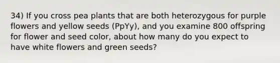 34) If you cross pea plants that are both heterozygous for purple flowers and yellow seeds (PpYy), and you examine 800 offspring for flower and seed color, about how many do you expect to have white flowers and green seeds?