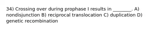 34) Crossing over during prophase I results in ________. A) nondisjunction B) reciprocal translocation C) duplication D) genetic recombination