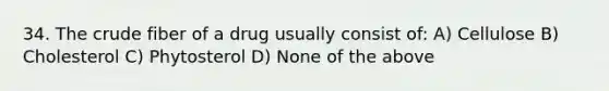 34. The crude fiber of a drug usually consist of: A) Cellulose B) Cholesterol C) Phytosterol D) None of the above