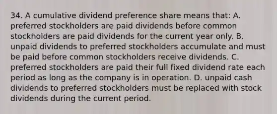 34. A cumulative dividend preference share means that: A. preferred stockholders are paid dividends before common stockholders are paid dividends for the current year only. B. unpaid dividends to preferred stockholders accumulate and must be paid before common stockholders receive dividends. C. preferred stockholders are paid their full fixed dividend rate each period as long as the company is in operation. D. unpaid cash dividends to preferred stockholders must be replaced with stock dividends during the current period.