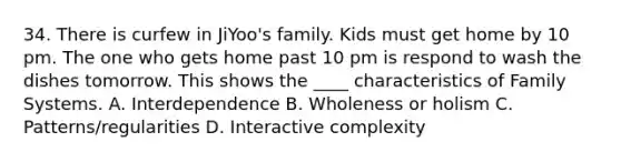 34. There is curfew in JiYoo's family. Kids must get home by 10 pm. The one who gets home past 10 pm is respond to wash the dishes tomorrow. This shows the ____ characteristics of Family Systems. A. Interdependence B. Wholeness or holism C. Patterns/regularities D. Interactive complexity