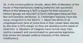 34. In the current political climate, about 90% of Members of the House of Representatives seeking reelection are successful. Which of the following is NOT a reason for their success? a. Interest groups are reluctant to fund challengers because they fear post-election retribution. b. Challengers typically have low name recognition in the district. c. About two-thirds of all congresspersons have at some time in their career been elected by less than a 55% margin so they are attentive to the needs of reelection. d. Members of Congress have turned away from routine casework and concentrated on sponsoring legislation that serves the broader political interests of the national constituency.