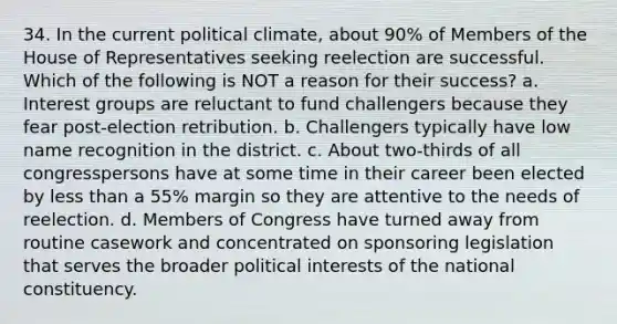 34. In the current political climate, about 90% of Members of the House of Representatives seeking reelection are successful. Which of the following is NOT a reason for their success? a. Interest groups are reluctant to fund challengers because they fear post-election retribution. b. Challengers typically have low name recognition in the district. c. About two-thirds of all congresspersons have at some time in their career been elected by less than a 55% margin so they are attentive to the needs of reelection. d. Members of Congress have turned away from routine casework and concentrated on sponsoring legislation that serves the broader political interests of the national constituency.