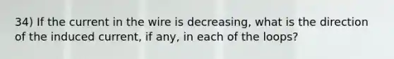 34) If the current in the wire is decreasing, what is the direction of the induced current, if any, in each of the loops?