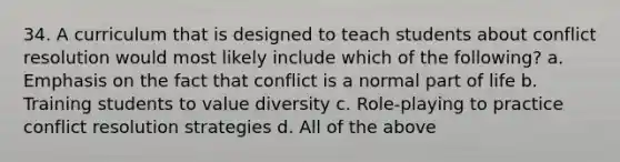 34. A curriculum that is designed to teach students about conflict resolution would most likely include which of the following? a. Emphasis on the fact that conflict is a normal part of life b. Training students to value diversity c. Role-playing to practice conflict resolution strategies d. All of the above