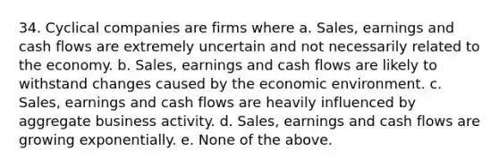 34. Cyclical companies are firms where a. Sales, earnings and cash flows are extremely uncertain and not necessarily related to the economy. b. Sales, earnings and cash flows are likely to withstand changes caused by the economic environment. c. Sales, earnings and cash flows are heavily influenced by aggregate business activity. d. Sales, earnings and cash flows are growing exponentially. e. None of the above.