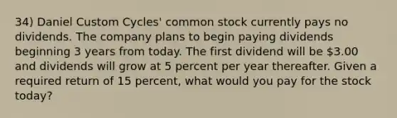 34) Daniel Custom Cycles' common stock currently pays no dividends. The company plans to begin paying dividends beginning 3 years from today. The first dividend will be 3.00 and dividends will grow at 5 percent per year thereafter. Given a required return of 15 percent, what would you pay for the stock today?