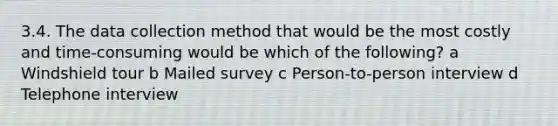 3.4. The data collection method that would be the most costly and time-consuming would be which of the following? a Windshield tour b Mailed survey c Person-to-person interview d Telephone interview