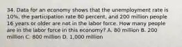 34. Data for an economy shows that the unemployment rate is 10%, the participation rate 80 percent, and 200 million people 16 years or older are not in the labor force. How many people are in the labor force in this economy? A. 80 million B. 200 million C. 800 million D. 1,000 million