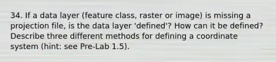 34. If a data layer (feature class, raster or image) is missing a projection file, is the data layer 'defined'? How can it be defined? Describe three different methods for defining a coordinate system (hint: see Pre-Lab 1.5).