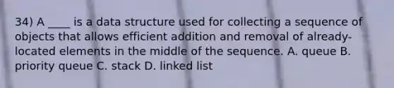 34) A ____ is a data structure used for collecting a sequence of objects that allows efficient addition and removal of already-located elements in the middle of the sequence. A. queue B. priority queue C. stack D. linked list