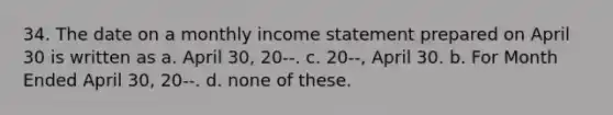 34. The date on a monthly income statement prepared on April 30 is written as a. April 30, 20--. c. 20--, April 30. b. For Month Ended April 30, 20--. d. none of these.