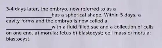 3-4 days later, the embryo, now referred to as a ____________________has a spherical shape. Within 5 days, a cavity forms and the embryo is now called a ____________________with a fluid filled sac and a collection of cells on one end. a) morula; fetus b) blastocyst; cell mass c) morula; blastocyst