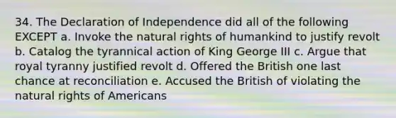 34. The Declaration of Independence did all of the following EXCEPT a. Invoke the natural rights of humankind to justify revolt b. Catalog the tyrannical action of King George III c. Argue that royal tyranny justified revolt d. Offered the British one last chance at reconciliation e. Accused the British of violating the natural rights of Americans