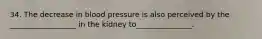 34. The decrease in blood pressure is also perceived by the ​__________________​ in the kidney to_______________.