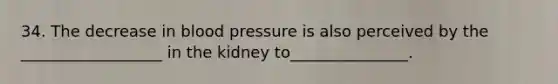 34. The decrease in blood pressure is also perceived by the ​__________________​ in the kidney to_______________.