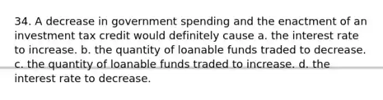 34. A decrease in government spending and the enactment of an investment tax credit would definitely cause a. the interest rate to increase. b. the quantity of loanable funds traded to decrease. c. the quantity of loanable funds traded to increase. d. the interest rate to decrease.