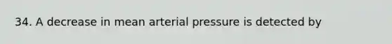 34. A decrease in mean arterial pressure is detected by