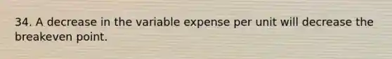 34. A decrease in the variable expense per unit will decrease the breakeven point.