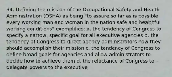 34. Defining the mission of the Occupational Safety and Health Administration (OSHA) as being "to assure so far as is possible every working man and woman in the nation safe and healthful working conditions" exemplifies: a. the tendency of Congress to specify a narrow, specific goal for all executive agencies b. the tendency of Congress to direct agency administrators how they should accomplish their mission c. the tendency of Congress to define broad goals for agencies and allow administrators to decide how to achieve them d. the reluctance of Congress to delegate powers to the executive