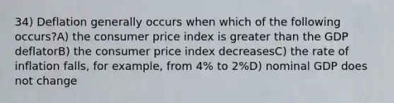 34) Deflation generally occurs when which of the following occurs?A) the consumer price index is greater than the GDP deflatorB) the consumer price index decreasesC) the rate of inflation falls, for example, from 4% to 2%D) nominal GDP does not change