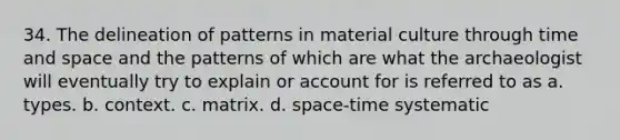 34. The delineation of patterns in material culture through time and space and the patterns of which are what the archaeologist will eventually try to explain or account for is referred to as a. types. b. context. c. matrix. d. space-time systematic