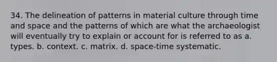 34. The delineation of patterns in material culture through time and space and the patterns of which are what the archaeologist will eventually try to explain or account for is referred to as a. types. b. context. c. matrix. d. space-time systematic.