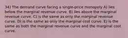 34) The demand curve facing a single-price monopoly A) lies below the marginal revenue curve. B) lies above the marginal revenue curve. C) is the same as only the marginal revenue curve. D) is the same as only the marginal cost curve. E) is the same as both the marginal revenue curve and the marginal cost curve.