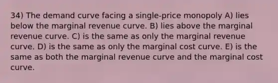 34) The demand curve facing a single-price monopoly A) lies below the marginal revenue curve. B) lies above the marginal revenue curve. C) is the same as only the marginal revenue curve. D) is the same as only the marginal cost curve. E) is the same as both the marginal revenue curve and the marginal cost curve.