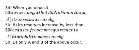 34) When you deposit 50 in currency at the Old National Bank, A) its assets increase by50. B) its reserves increase by less than 50 because of reserve requirements. C) its liabilities decrease by50. D) only A and B of the above occur.