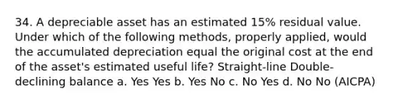 34. A depreciable asset has an estimated 15% residual value. Under which of the following methods, properly applied, would the accumulated depreciation equal the original cost at the end of the asset's estimated useful life? Straight-line Double-declining balance a. Yes Yes b. Yes No c. No Yes d. No No (AICPA)