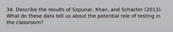 34. Describe the results of Szpunar, Khan, and Schacter (2013). What do these data tell us about the potential role of testing in the classroom?