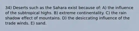 34) Deserts such as the Sahara exist because of: A) the influence of the subtropical highs. B) extreme continentality. C) the rain shadow effect of mountains. D) the desiccating influence of the trade winds. E) sand.