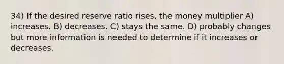 34) If the desired reserve ratio rises, the money multiplier A) increases. B) decreases. C) stays the same. D) probably changes but more information is needed to determine if it increases or decreases.