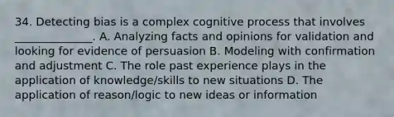 34. Detecting bias is a complex cognitive process that involves ______________. A. Analyzing facts and opinions for validation and looking for evidence of persuasion B. Modeling with confirmation and adjustment C. The role past experience plays in the application of knowledge/skills to new situations D. The application of reason/logic to new ideas or information