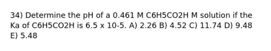 34) Determine the pH of a 0.461 M C6H5CO2H M solution if the Ka of C6H5CO2H is 6.5 x 10-5. A) 2.26 B) 4.52 C) 11.74 D) 9.48 E) 5.48