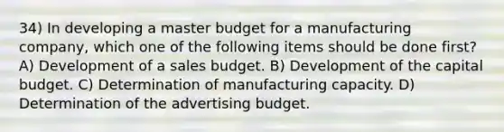 34) In developing a master budget for a manufacturing company, which one of the following items should be done first? A) Development of a sales budget. B) Development of the capital budget. C) Determination of manufacturing capacity. D) Determination of the advertising budget.