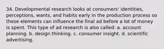 34. Developmental research looks at consumers' identities, perceptions, wants, and habits early in the production process so these elements can influence the final ad before a lot of money is spent. This type of ad research is also called: a. account planning. b. design thinking. c. consumer insight. d. scientific advertising.