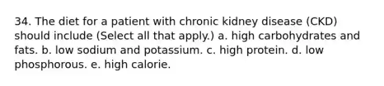 34. The diet for a patient with chronic kidney disease (CKD) should include (Select all that apply.) a. high carbohydrates and fats. b. low sodium and potassium. c. high protein. d. low phosphorous. e. high calorie.