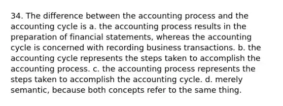 34. The difference between the accounting process and the accounting cycle is a. the accounting process results in the preparation of financial statements, whereas the accounting cycle is concerned with recording business transactions. b. the accounting cycle represents the steps taken to accomplish the accounting process. c. the accounting process represents the steps taken to accomplish the accounting cycle. d. merely semantic, because both concepts refer to the same thing.