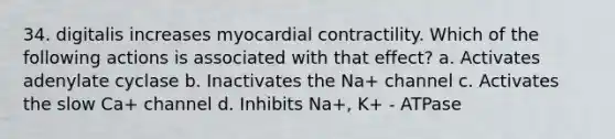 34. digitalis increases myocardial contractility. Which of the following actions is associated with that effect? a. Activates adenylate cyclase b. Inactivates the Na+ channel c. Activates the slow Ca+ channel d. Inhibits Na+, K+ - ATPase