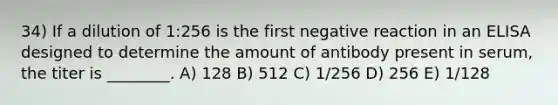 34) If a dilution of 1:256 is the first negative reaction in an ELISA designed to determine the amount of antibody present in serum, the titer is ________. A) 128 B) 512 C) 1/256 D) 256 E) 1/128