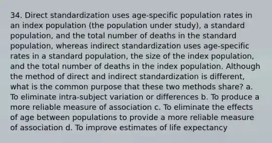 34. Direct standardization uses age-specific population rates in an index population (the population under study), a standard population, and the total number of deaths in the standard population, whereas indirect standardization uses age-specific rates in a standard population, the size of the index population, and the total number of deaths in the index population. Although the method of direct and indirect standardization is different, what is the common purpose that these two methods share? a. To eliminate intra-subject variation or differences b. To produce a more reliable measure of association c. To eliminate the effects of age between populations to provide a more reliable measure of association d. To improve estimates of life expectancy