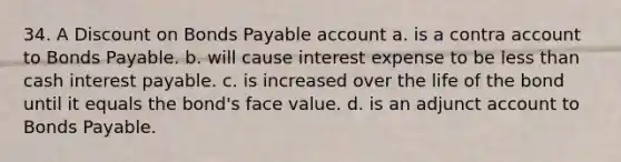 34. A Discount on Bonds Payable account a. is a contra account to Bonds Payable. b. will cause interest expense to be less than cash interest payable. c. is increased over the life of the bond until it equals the bond's face value. d. is an adjunct account to Bonds Payable.